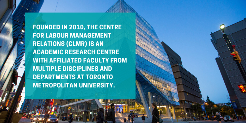 Founded in 2010, the Centre for Labour Management Relations is an academic research centre with affiliated faculty from multiple disciplines and departments at Toronto Metropolitan University.