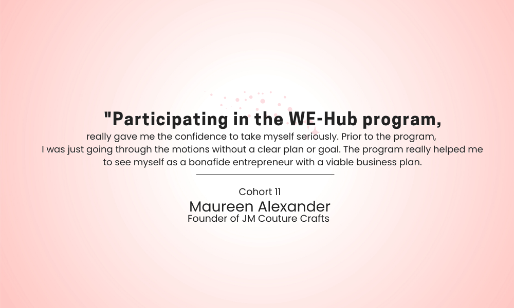 Quote card that reads, "'Participating in the WE-Hub program really gave me the confidence to take myself seriously. Prior to the program, I was just going through the motions without a clear plan or goal. The program really helped me to see myself as a bonafide enrepreneur with a viable business plan.' -Cohort 11. Maureen Alexander, Founder of JM Coutre Crafts."
