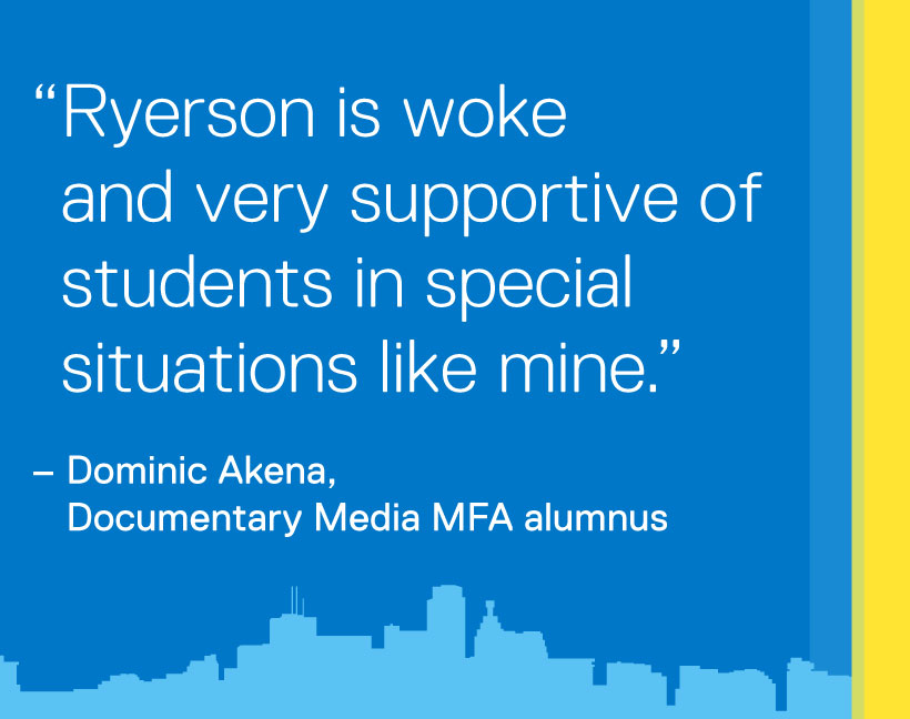Ryerson is woke and very supportive of students in special situations like mine. - Dominic Akena, Documentary Media MFA alumnus